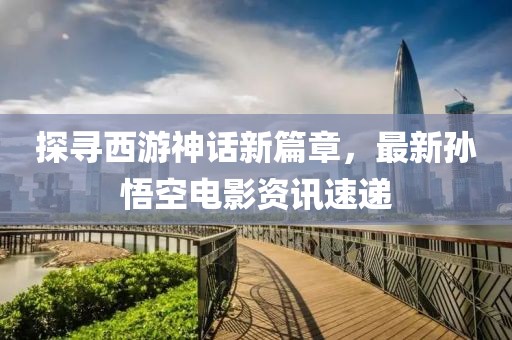 探尋西游神話新篇章，最新孫悟空電影資訊速遞
