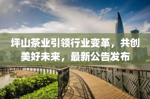 坪山茶業(yè)引領(lǐng)行業(yè)變革，共創(chuàng)美好未來，最新公告發(fā)布