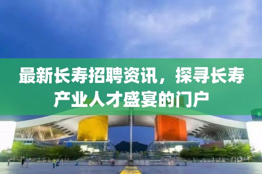 最新長(zhǎng)壽招聘資訊，探尋長(zhǎng)壽產(chǎn)業(yè)人才盛宴的門戶