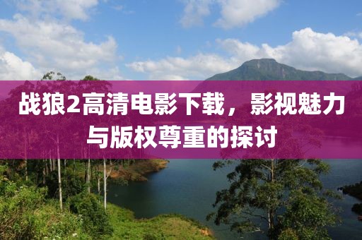 戰(zhàn)狼2高清電影下載，影視魅力與版權(quán)尊重的探討