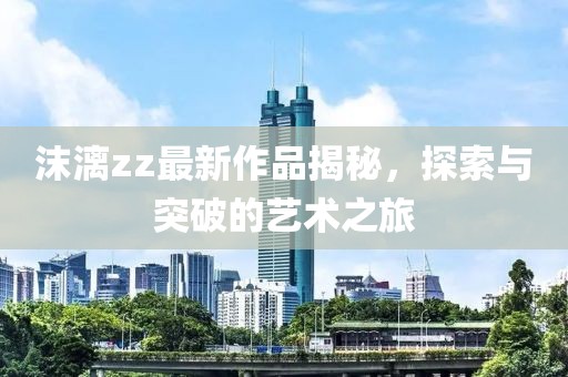 沫漓zz最新作品揭秘，探索與突破的藝術(shù)之旅