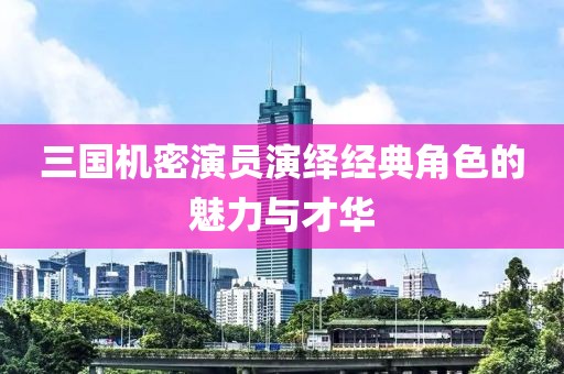 三國機密演員演繹經(jīng)典角色的魅力與才華