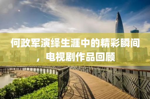 何政軍演繹生涯中的精彩瞬間，電視劇作品回顧