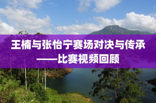 王楠與張怡寧賽場對決與傳承——比賽視頻回顧
