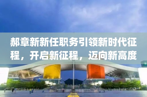 郝章新新任職務(wù)引領(lǐng)新時代征程，開啟新征程，邁向新高度