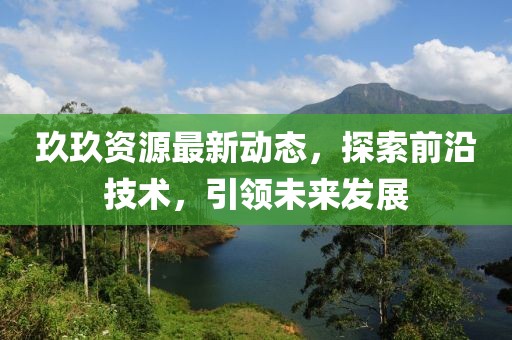 玖玖資源最新動態(tài)，探索前沿技術，引領未來發(fā)展