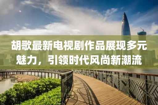 胡歌最新電視劇作品展現(xiàn)多元魅力，引領時代風尚新潮流