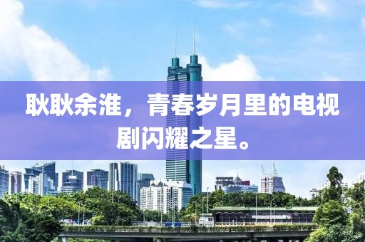 耿耿余淮，青春歲月里的電視劇閃耀之星。