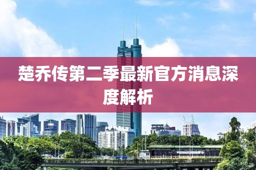 楚喬傳第二季最新官方消息深度解析