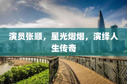 演員張順，星光熠熠，演繹人生傳奇