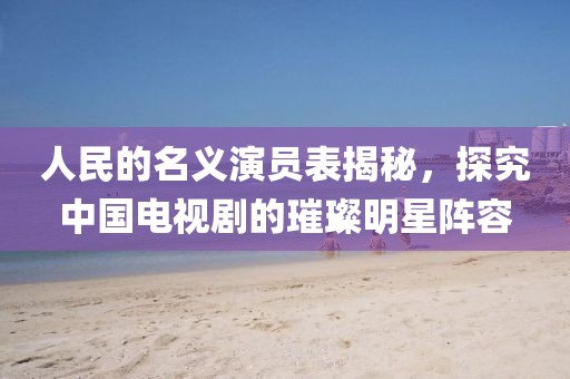 人民的名義演員表揭秘，探究中國電視劇的璀璨明星陣容