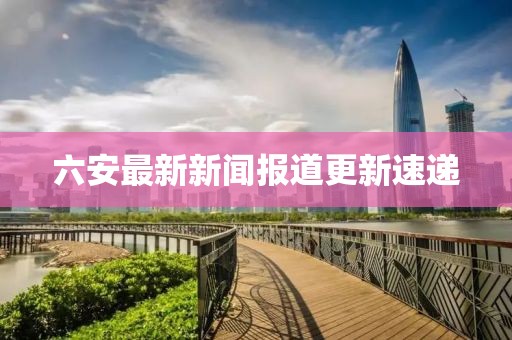 六安最新新聞報道更新速遞