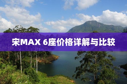 宋MAX 6座價(jià)格詳解與比較