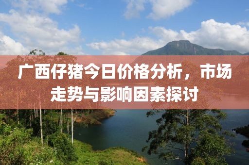廣西仔豬今日價(jià)格分析，市場(chǎng)走勢(shì)與影響因素探討