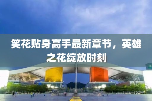 笑花貼身高手最新章節(jié)，英雄之花綻放時刻