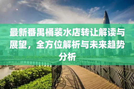最新番禺桶裝水店轉(zhuǎn)讓解讀與展望，全方位解析與未來趨勢分析