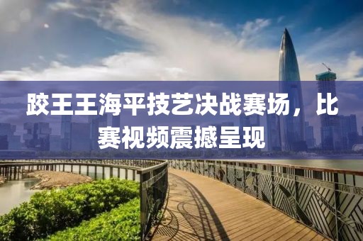 跤王王海平技藝決戰(zhàn)賽場(chǎng)，比賽視頻震撼呈現(xiàn)