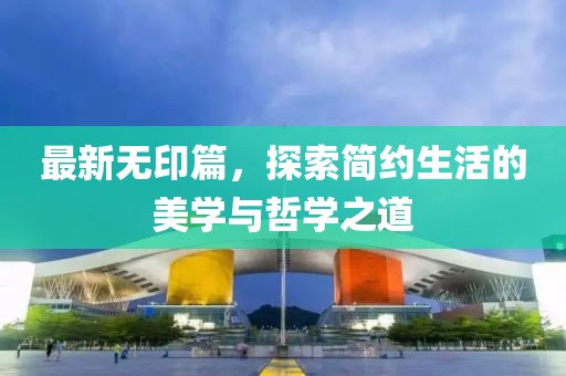 最新無(wú)印篇，探索簡(jiǎn)約生活的美學(xué)與哲學(xué)之道