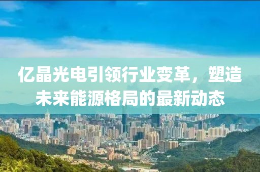 億晶光電引領(lǐng)行業(yè)變革，塑造未來能源格局的最新動態(tài)