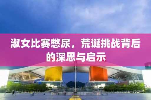 淑女比賽憋尿，荒誕挑戰(zhàn)背后的深思與啟示