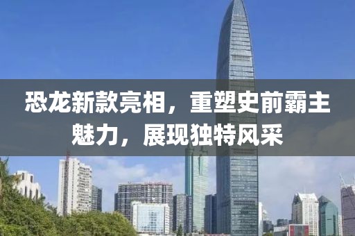 恐龍新款亮相，重塑史前霸主魅力，展現(xiàn)獨特風采