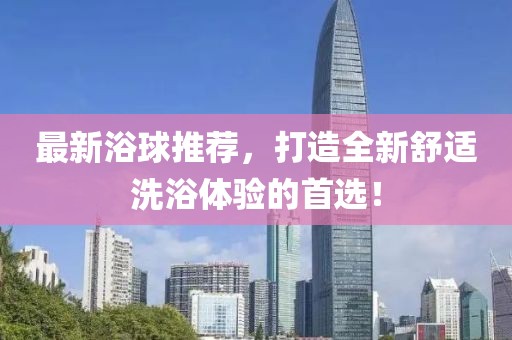 最新浴球推薦，打造全新舒適洗浴體驗(yàn)的首選！