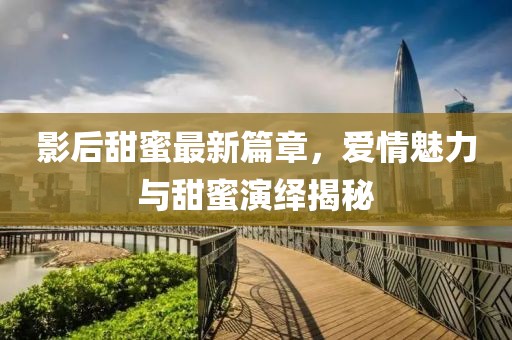 影后甜蜜最新篇章，愛情魅力與甜蜜演繹揭秘