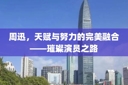 周迅，天賦與努力的完美融合——璀璨演員之路