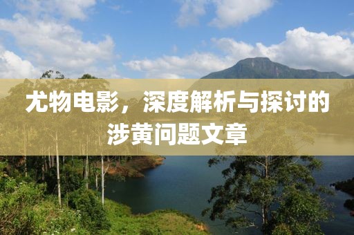 尤物電影，深度解析與探討的涉黃問題文章