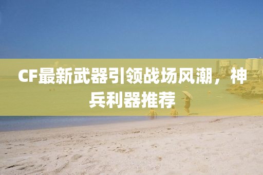 CF最新武器引領(lǐng)戰(zhàn)場風(fēng)潮，神兵利器推薦