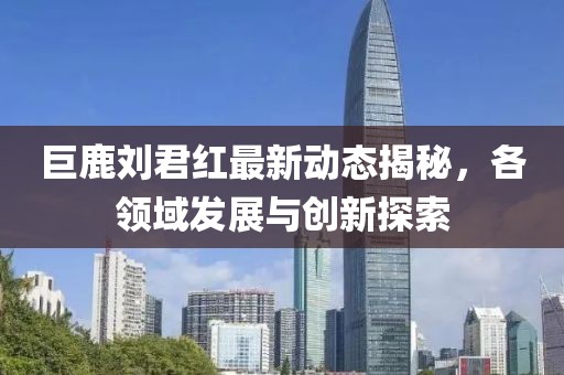 巨鹿劉君紅最新動(dòng)態(tài)揭秘，各領(lǐng)域發(fā)展與創(chuàng)新探索