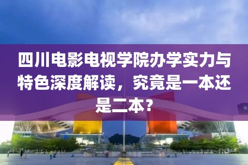 四川電影電視學(xué)院辦學(xué)實(shí)力與特色深度解讀，究竟是一本還是二本？