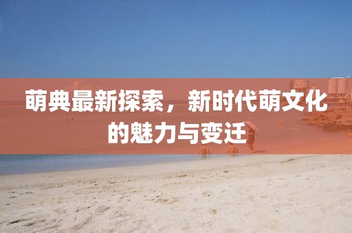 萌典最新探索，新時代萌文化的魅力與變遷