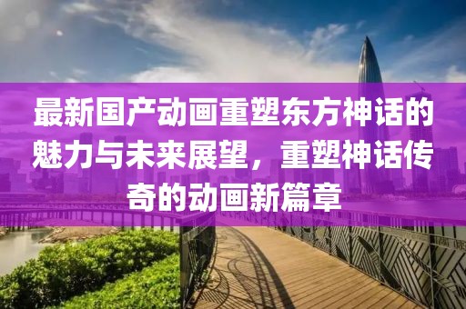 最新國(guó)產(chǎn)動(dòng)畫(huà)重塑東方神話(huà)的魅力與未來(lái)展望，重塑神話(huà)傳奇的動(dòng)畫(huà)新篇章