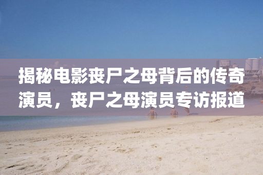 揭秘電影喪尸之母背后的傳奇演員，喪尸之母演員專訪報道