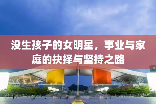 沒生孩子的女明星，事業(yè)與家庭的抉擇與堅(jiān)持之路