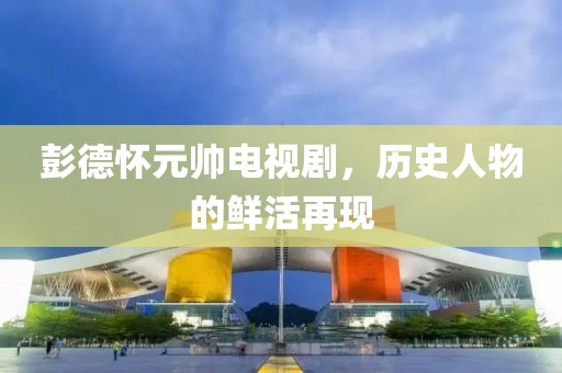 彭德懷元帥電視劇，歷史人物的鮮活再現(xiàn)