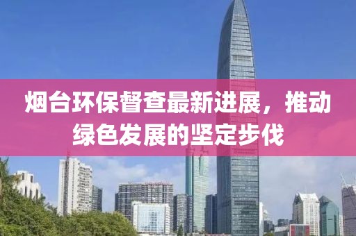 煙臺環(huán)保督查最新進(jìn)展，推動綠色發(fā)展的堅定步伐