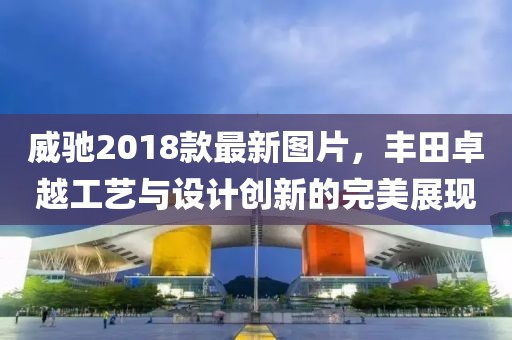 威馳2018款最新圖片，豐田卓越工藝與設(shè)計創(chuàng)新的完美展現(xiàn)