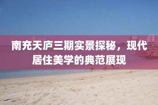 南充天廬三期實景探秘，現(xiàn)代居住美學(xué)的典范展現(xiàn)