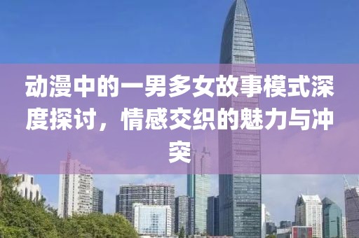 動漫中的一男多女故事模式深度探討，情感交織的魅力與沖突