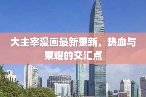 大主宰漫畫最新更新，熱血與榮耀的交匯點(diǎn)