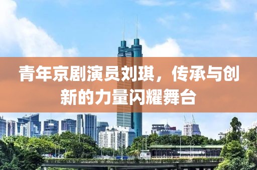 青年京劇演員劉琪，傳承與創(chuàng)新的力量閃耀舞臺