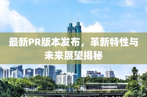 最新PR版本發(fā)布，革新特性與未來展望揭秘