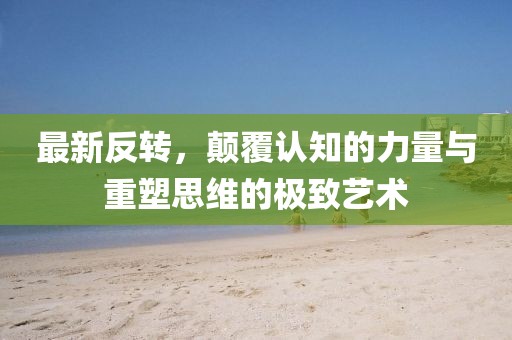 最新反轉(zhuǎn)，顛覆認知的力量與重塑思維的極致藝術(shù)