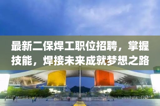 最新二保焊工職位招聘，掌握技能，焊接未來成就夢想之路