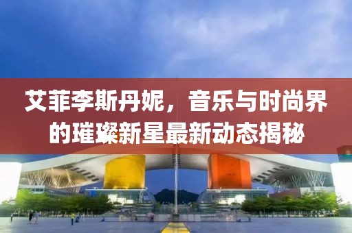 艾菲李斯丹妮，音樂(lè)與時(shí)尚界的璀璨新星最新動(dòng)態(tài)揭秘