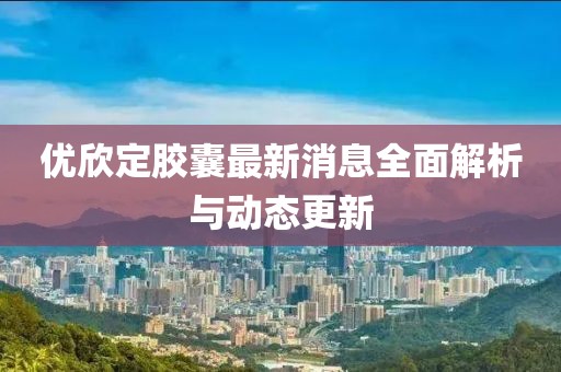 優(yōu)欣定膠囊最新消息全面解析與動(dòng)態(tài)更新