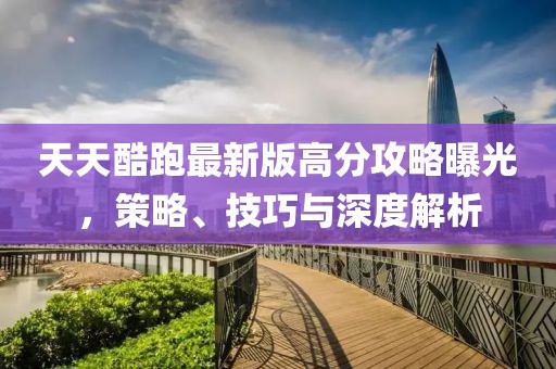 天天酷跑最新版高分攻略曝光，策略、技巧與深度解析