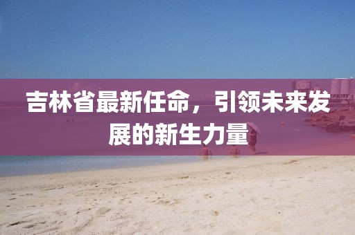 吉林省最新任命，引領(lǐng)未來發(fā)展的新生力量